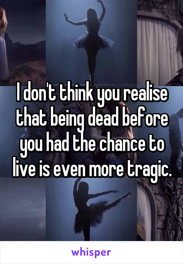 I don't think you realise that being dead before you had the chance to live is even more tragic.