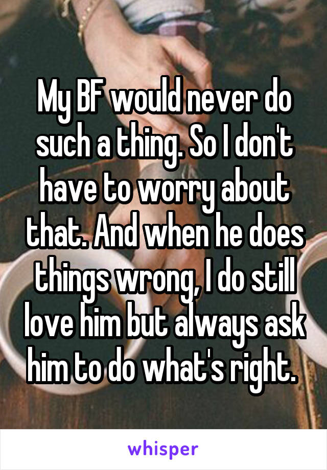 My BF would never do such a thing. So I don't have to worry about that. And when he does things wrong, I do still love him but always ask him to do what's right. 