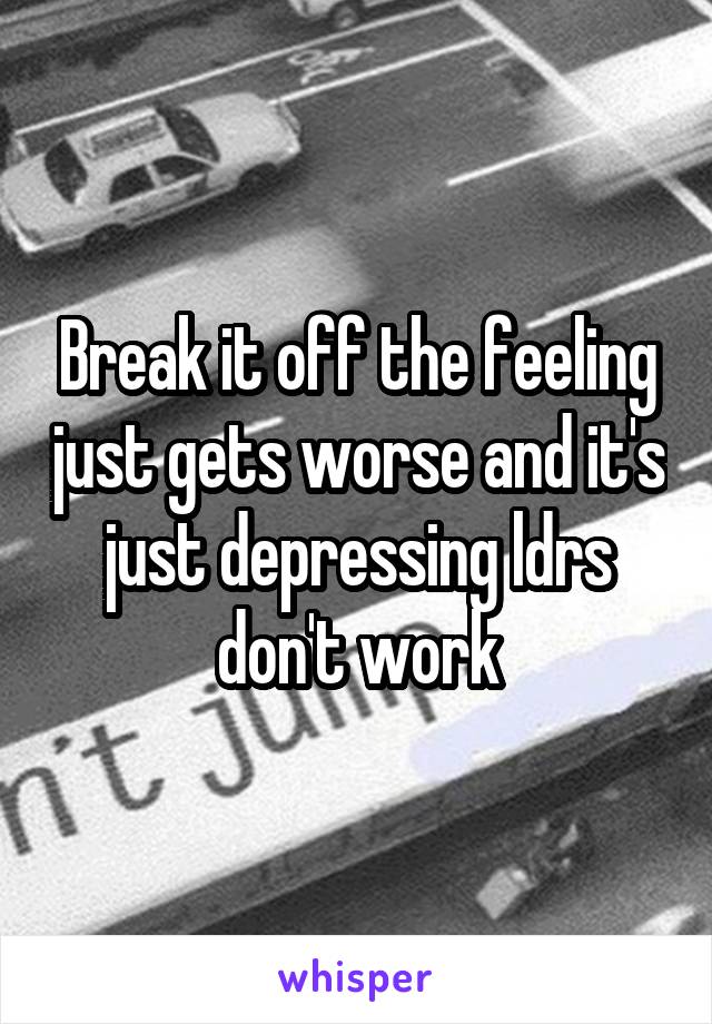 Break it off the feeling just gets worse and it's just depressing ldrs don't work