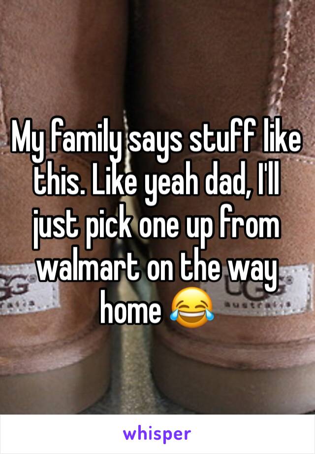 My family says stuff like this. Like yeah dad, I'll just pick one up from walmart on the way home 😂