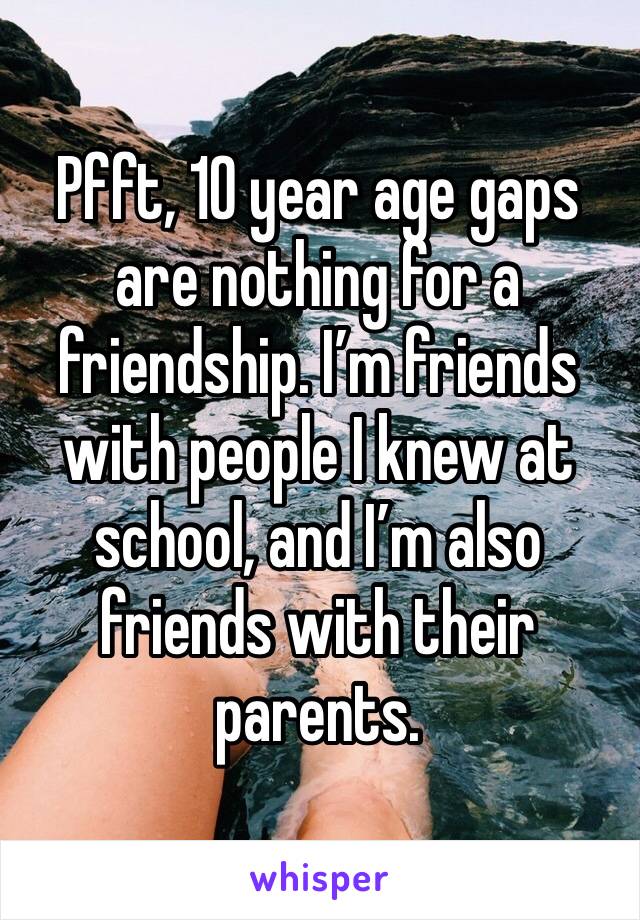 Pfft, 10 year age gaps are nothing for a friendship. I’m friends with people I knew at school, and I’m also friends with their parents.