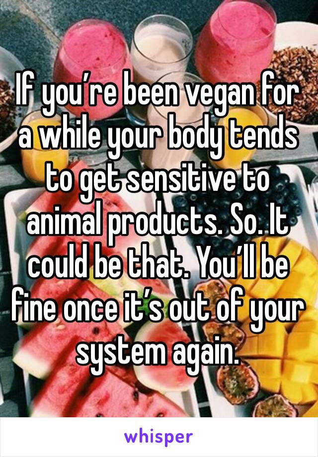 If you’re been vegan for a while your body tends to get sensitive to animal products. So. It could be that. You’ll be fine once it’s out of your system again.