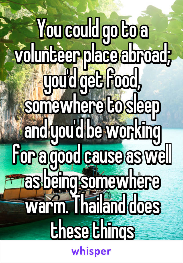 You could go to a volunteer place abroad; you'd get food, somewhere to sleep and you'd be working for a good cause as well as being somewhere warm. Thailand does these things