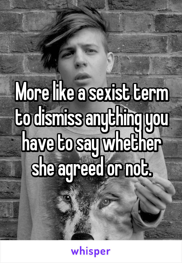 More like a sexist term to dismiss anything you have to say whether she agreed or not.