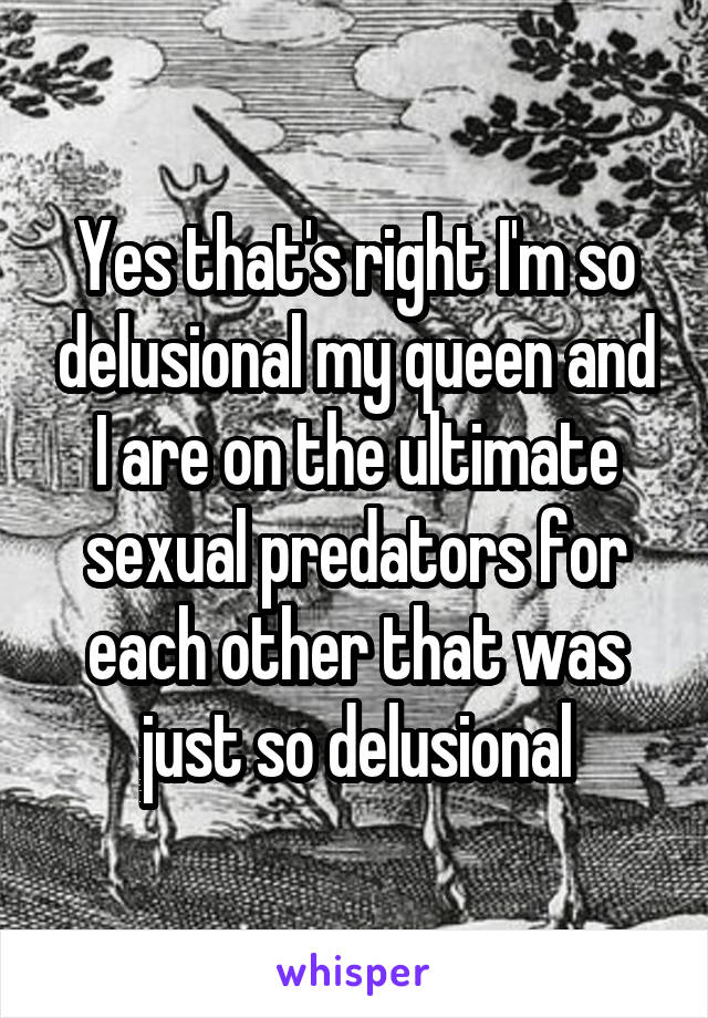 Yes that's right I'm so delusional my queen and I are on the ultimate sexual predators for each other that was just so delusional