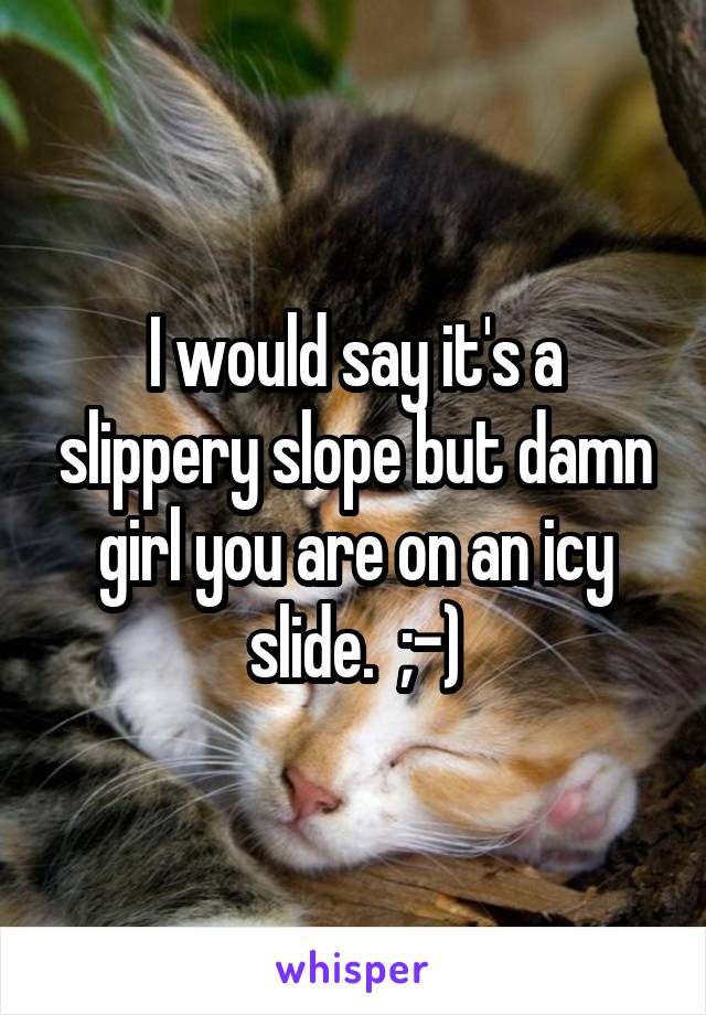 I would say it's a slippery slope but damn girl you are on an icy slide.  ;-)