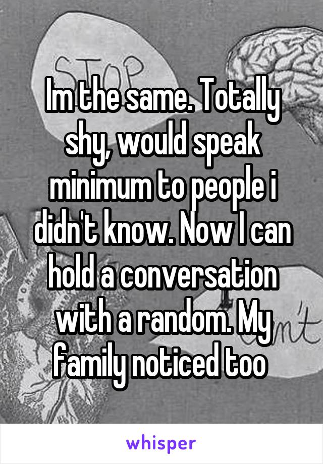 Im the same. Totally shy, would speak minimum to people i didn't know. Now I can hold a conversation with a random. My family noticed too 