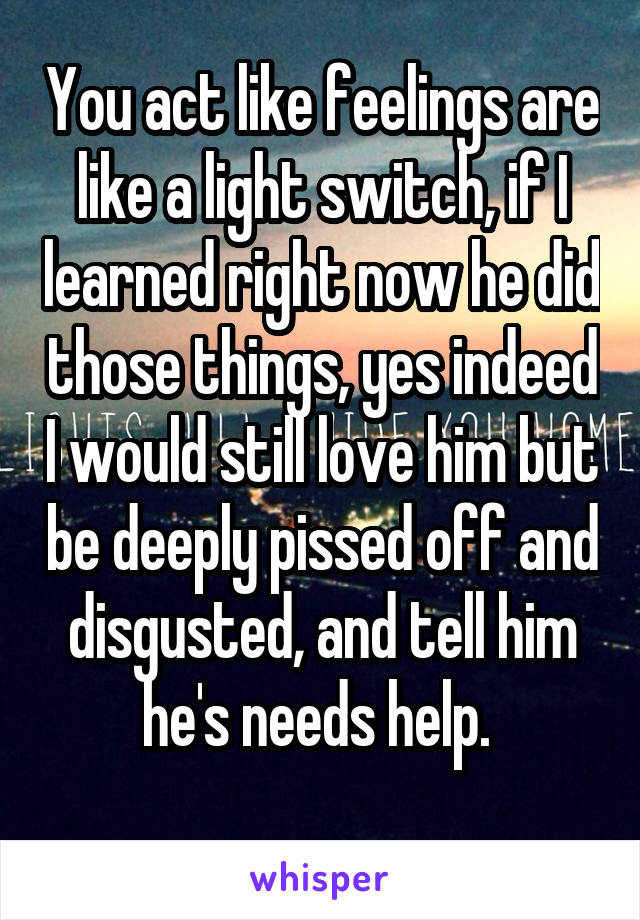 You act like feelings are like a light switch, if I learned right now he did those things, yes indeed I would still love him but be deeply pissed off and disgusted, and tell him he's needs help. 
