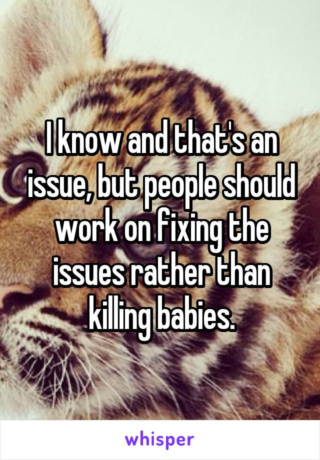 I know and that's an issue, but people should work on fixing the issues rather than killing babies.