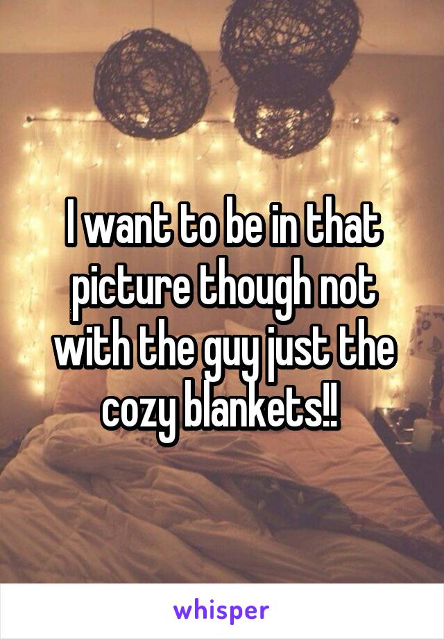 I want to be in that picture though not with the guy just the cozy blankets!! 