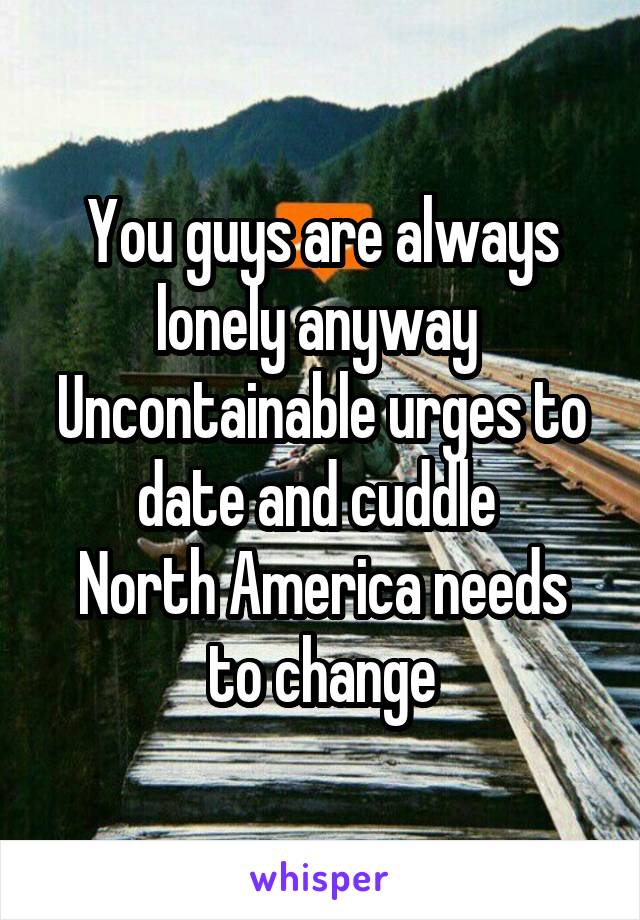 You guys are always lonely anyway 
Uncontainable urges to date and cuddle 
North America needs to change