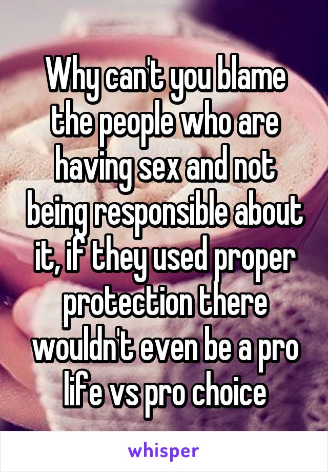 Why can't you blame the people who are having sex and not being responsible about it, if they used proper protection there wouldn't even be a pro life vs pro choice