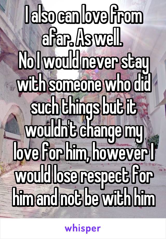 I also can love from afar. As well. 
No I would never stay with someone who did such things but it wouldn't change my love for him, however I would lose respect for him and not be with him 