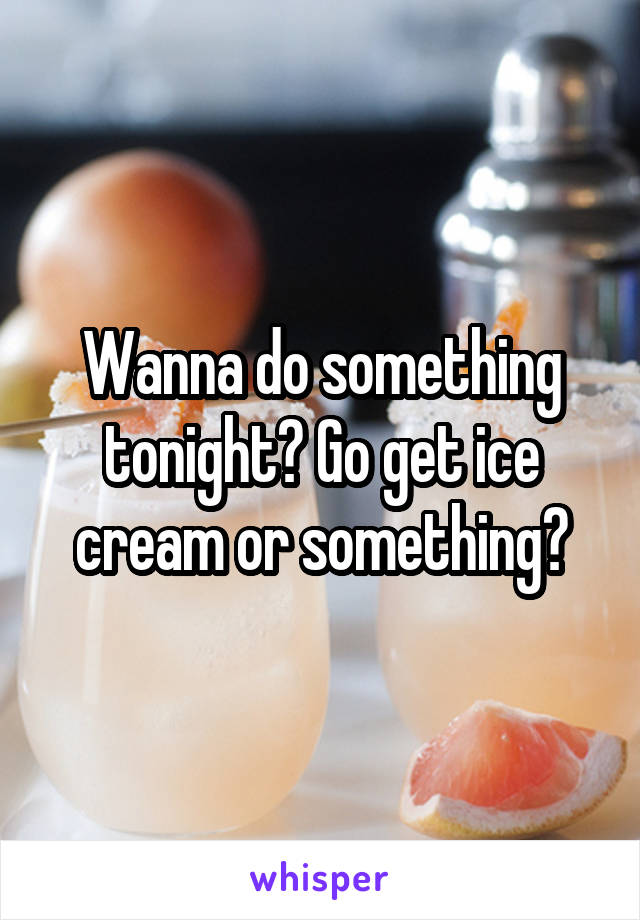 Wanna do something tonight? Go get ice cream or something?