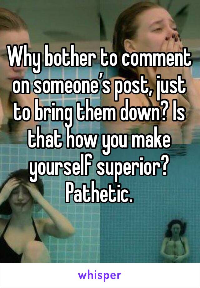 Why bother to comment on someone’s post, just to bring them down? Is that how you make yourself superior? Pathetic. 