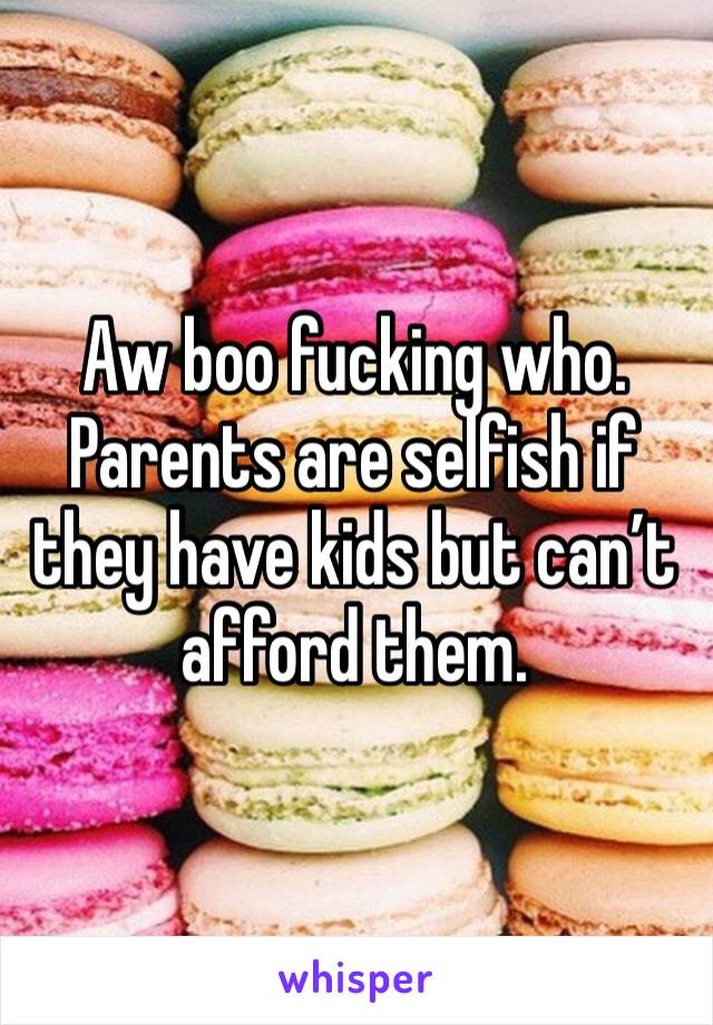 Aw boo fucking who. Parents are selfish if they have kids but can’t afford them.
