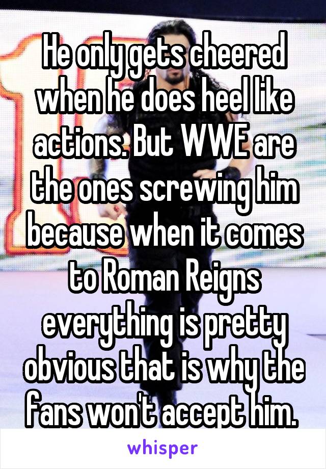 He only gets cheered when he does heel like actions. But WWE are the ones screwing him because when it comes to Roman Reigns everything is pretty obvious that is why the fans won't accept him. 