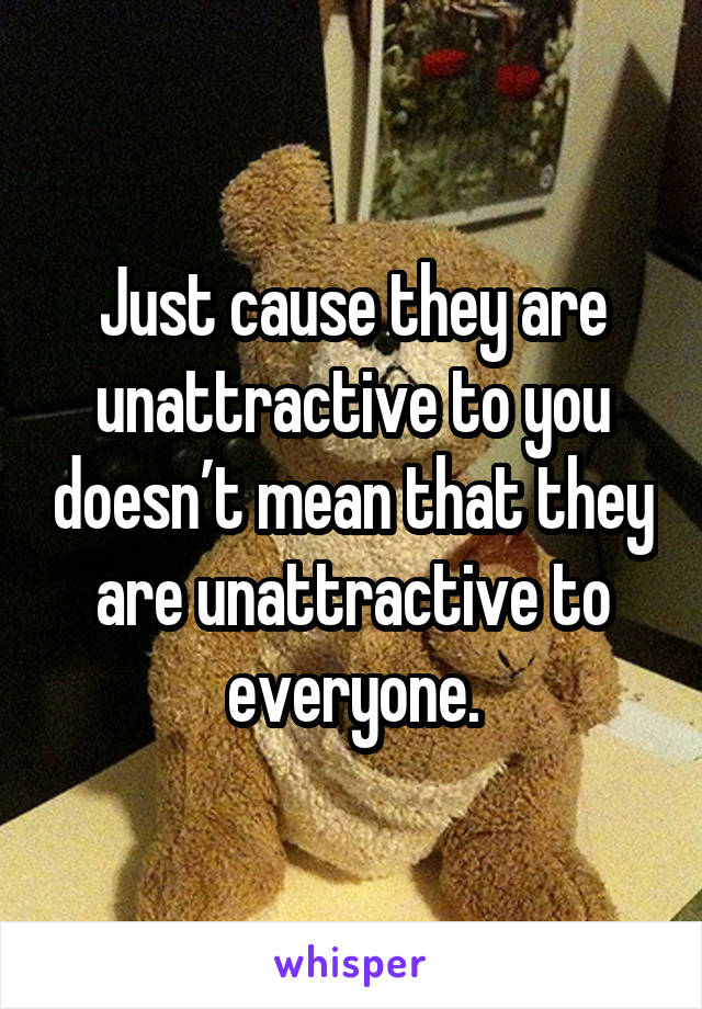 Just cause they are unattractive to you doesn’t mean that they are unattractive to everyone.