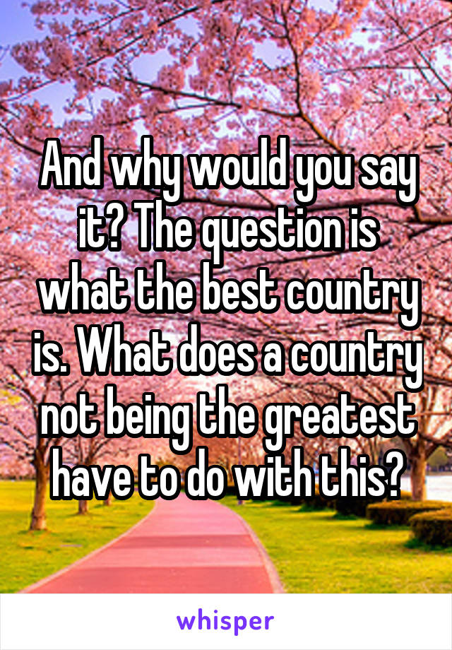 And why would you say it? The question is what the best country is. What does a country not being the greatest have to do with this?