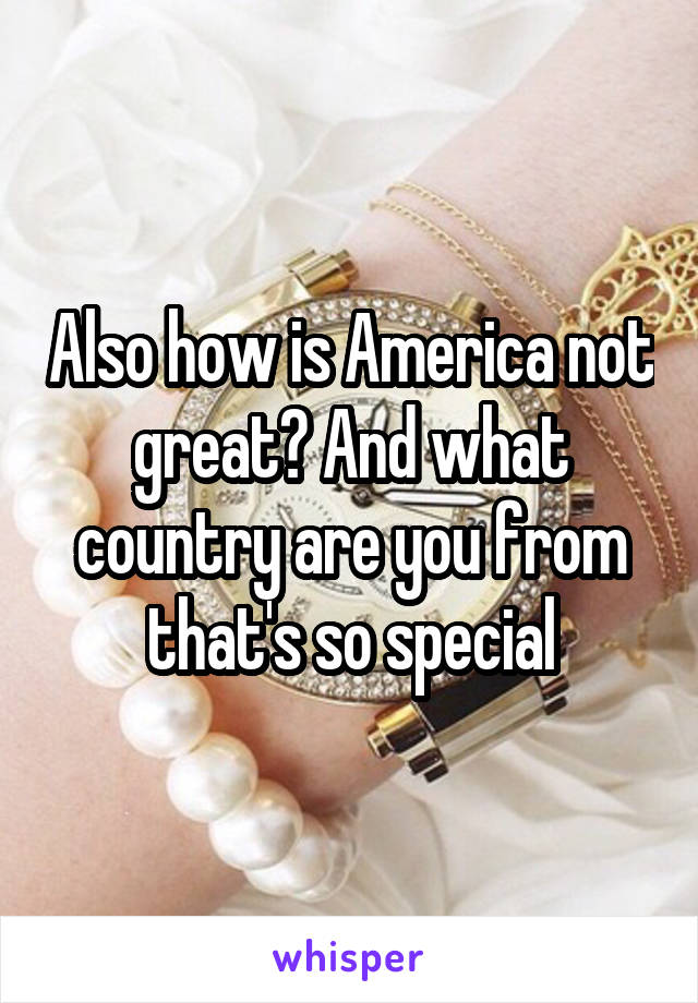 Also how is America not great? And what country are you from that's so special