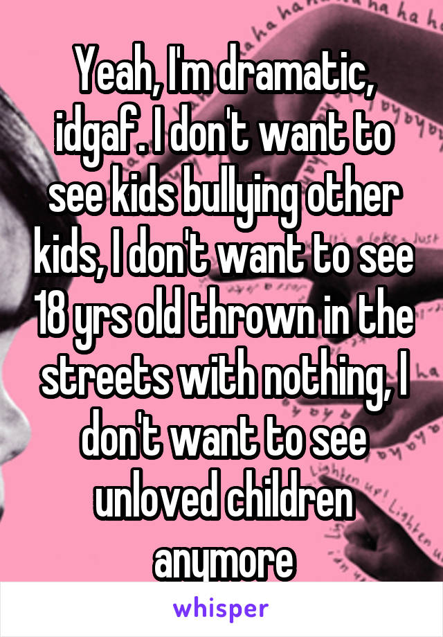 Yeah, I'm dramatic, idgaf. I don't want to see kids bullying other kids, I don't want to see 18 yrs old thrown in the streets with nothing, I don't want to see unloved children anymore