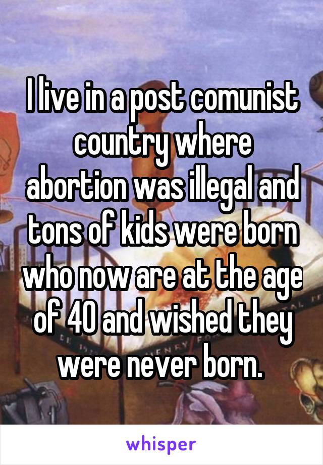 I live in a post comunist country where abortion was illegal and tons of kids were born who now are at the age of 40 and wished they were never born. 