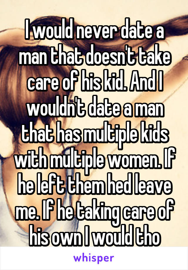 I would never date a man that doesn't take care of his kid. And I wouldn't date a man that has multiple kids with multiple women. If he left them hed leave me. If he taking care of his own I would tho