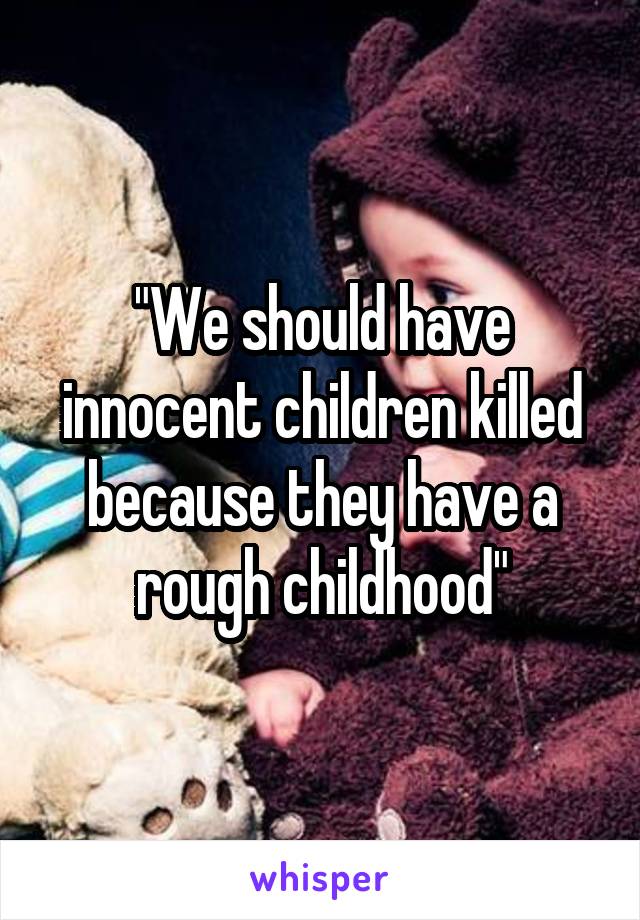 "We should have innocent children killed because they have a rough childhood"