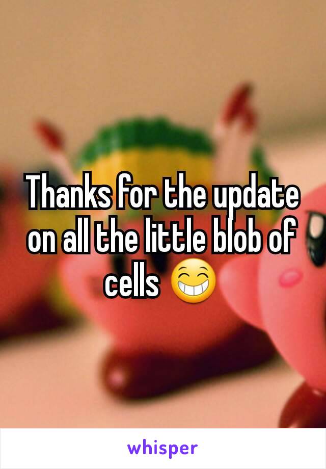 Thanks for the update on all the little blob of cells 😁