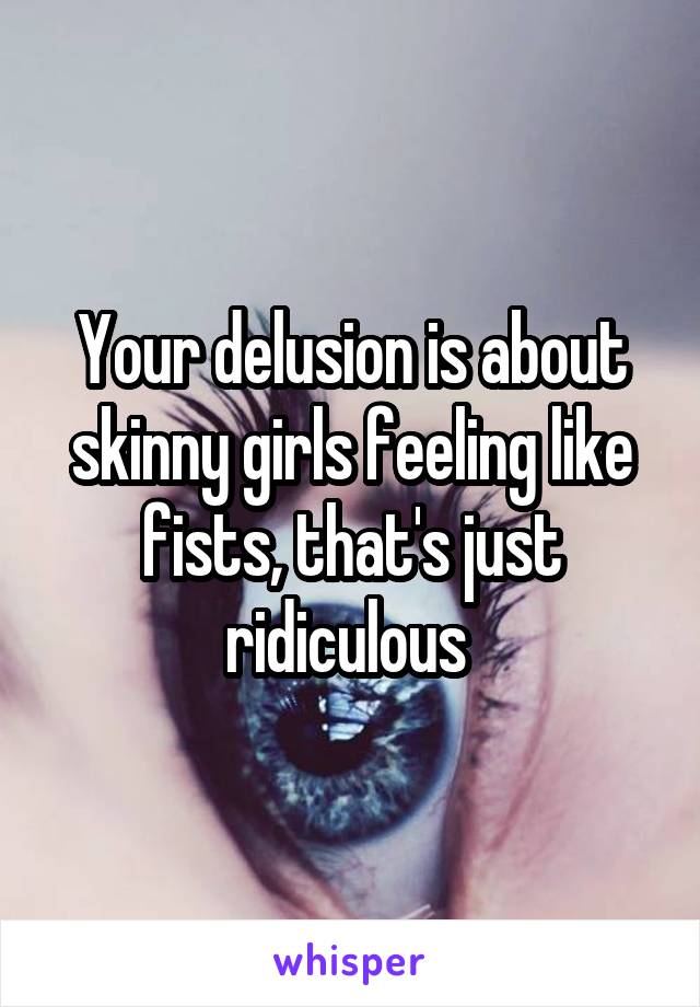 Your delusion is about skinny girls feeling like fists, that's just ridiculous 