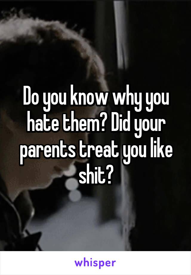 Do you know why you hate them? Did your parents treat you like shit?