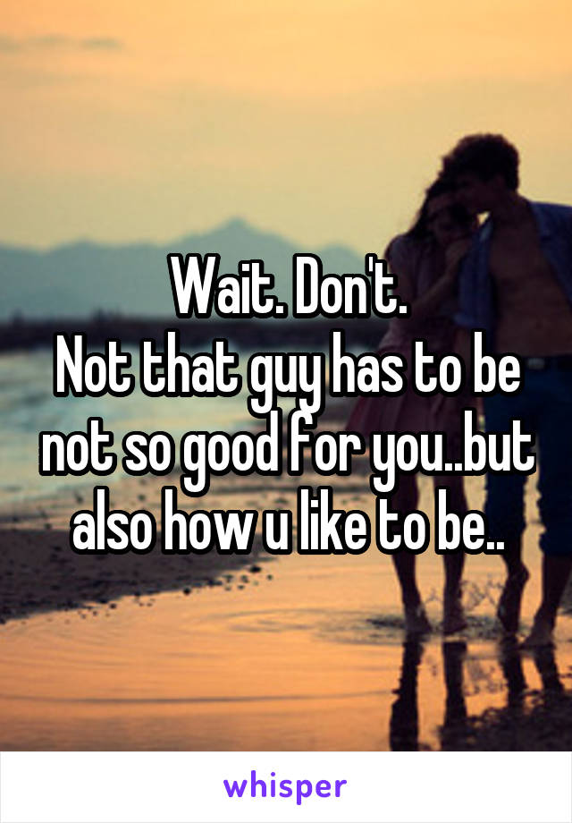 Wait. Don't.
Not that guy has to be not so good for you..but also how u like to be..