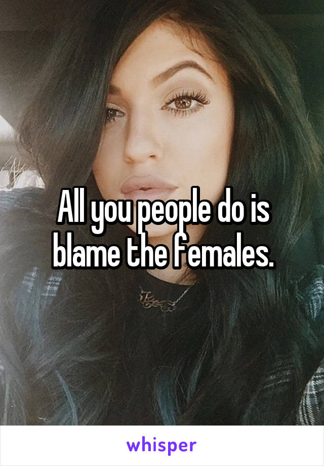 All you people do is blame the females.