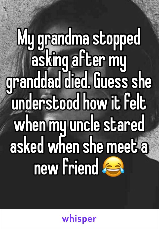 My grandma stopped asking after my granddad died. Guess she understood how it felt when my uncle stared asked when she meet a new friend 😂