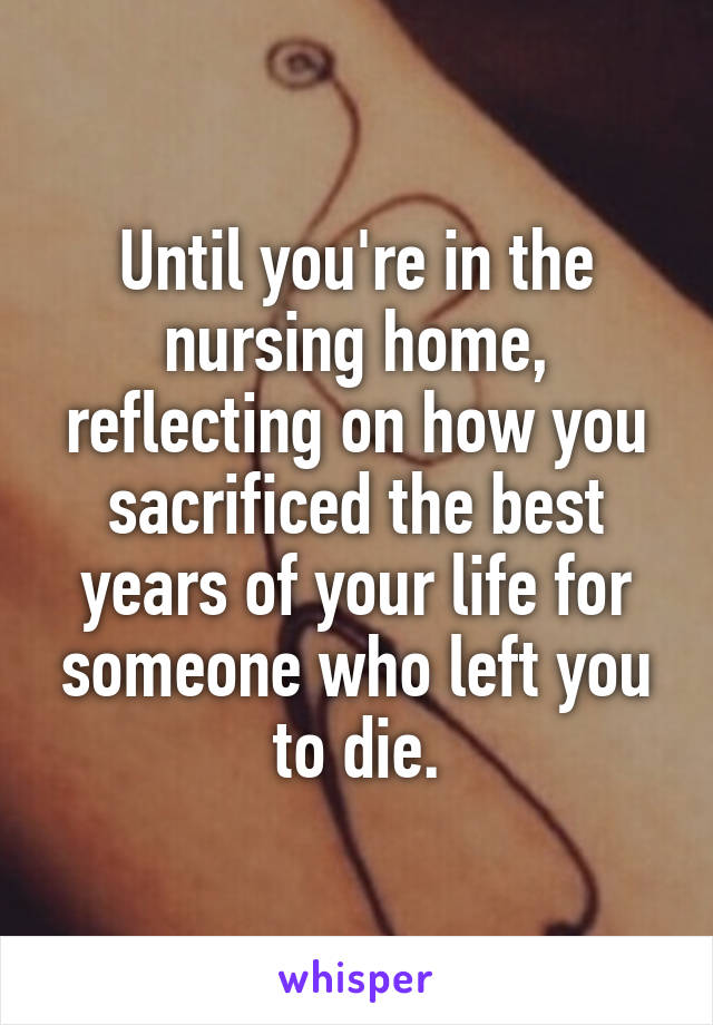 Until you're in the nursing home, reflecting on how you sacrificed the best years of your life for someone who left you to die.