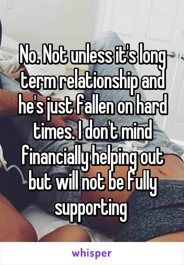No. Not unless it's long term relationship and he's just fallen on hard times. I don't mind financially helping out but will not be fully supporting 