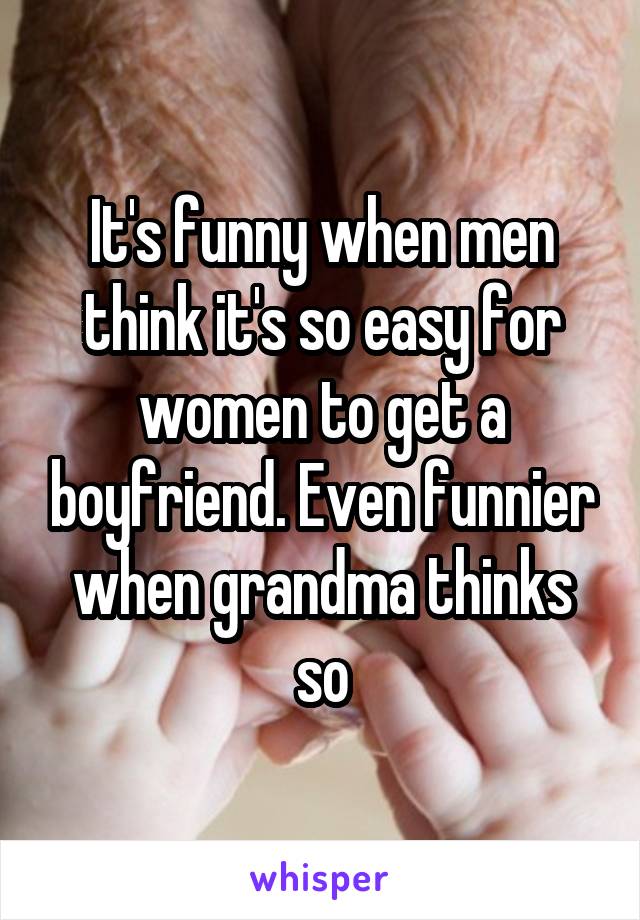 It's funny when men think it's so easy for women to get a boyfriend. Even funnier when grandma thinks so