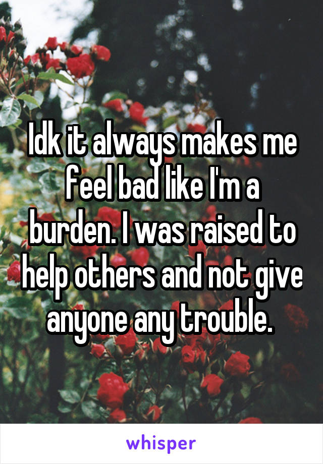 Idk it always makes me feel bad like I'm a burden. I was raised to help others and not give anyone any trouble. 