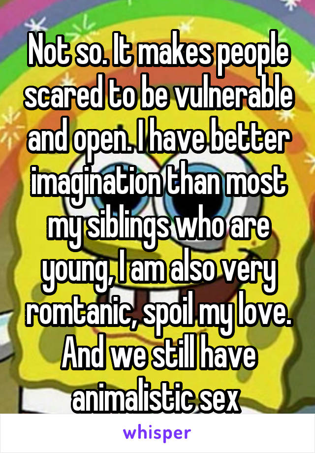 Not so. It makes people scared to be vulnerable and open. I have better imagination than most my siblings who are young, I am also very romtanic, spoil my love. And we still have animalistic sex 