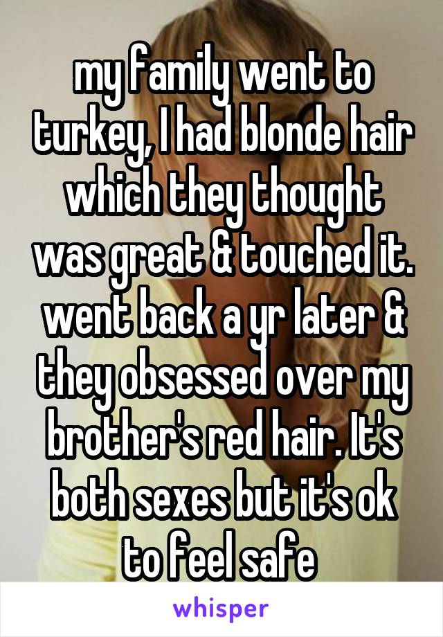 my family went to turkey, I had blonde hair which they thought was great & touched it. went back a yr later & they obsessed over my brother's red hair. It's both sexes but it's ok to feel safe 