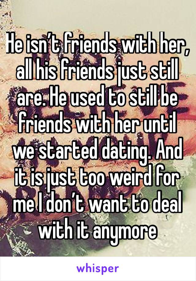 He isn’t friends with her, all his friends just still are. He used to still be friends with her until we started dating. And it is just too weird for me I don’t want to deal with it anymore