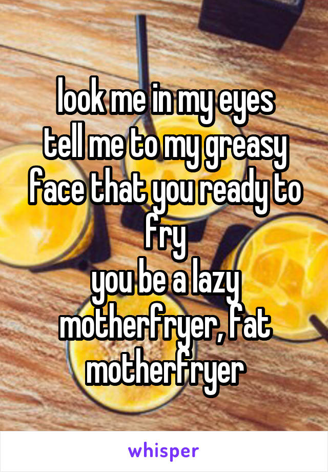 look me in my eyes
tell me to my greasy face that you ready to fry
you be a lazy motherfryer, fat motherfryer