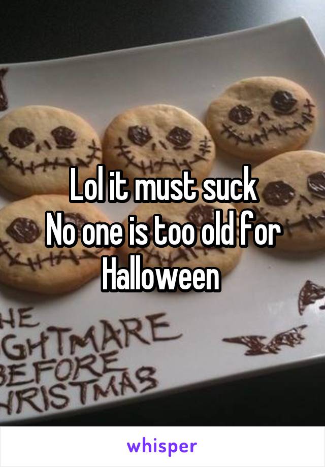 Lol it must suck
No one is too old for Halloween 