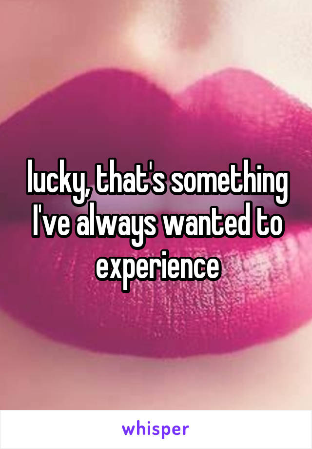 lucky, that's something I've always wanted to experience