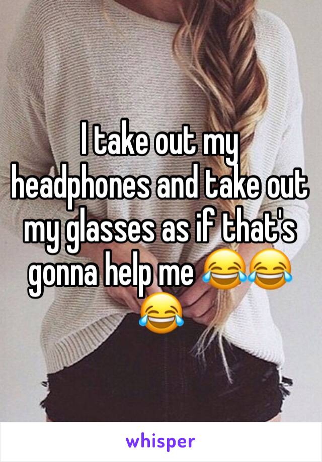I take out my headphones and take out my glasses as if that's gonna help me 😂😂😂