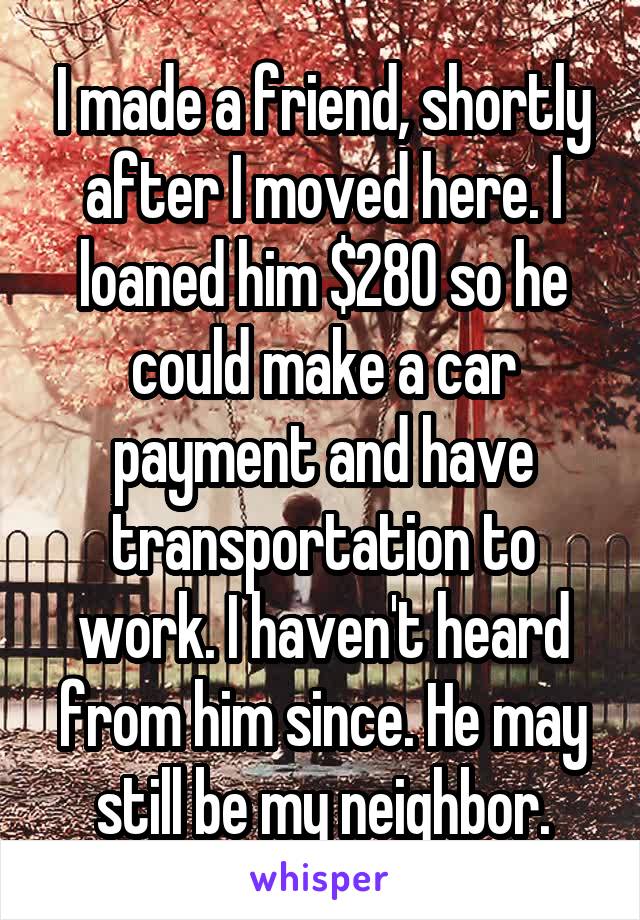 I made a friend, shortly after I moved here. I loaned him $280 so he could make a car payment and have transportation to work. I haven't heard from him since. He may still be my neighbor.