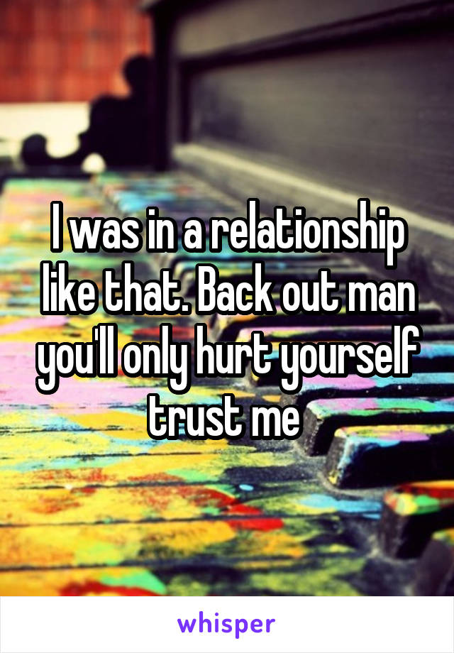 I was in a relationship like that. Back out man you'll only hurt yourself trust me 