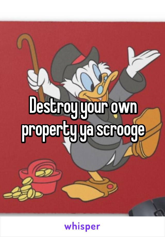 Destroy your own property ya scrooge