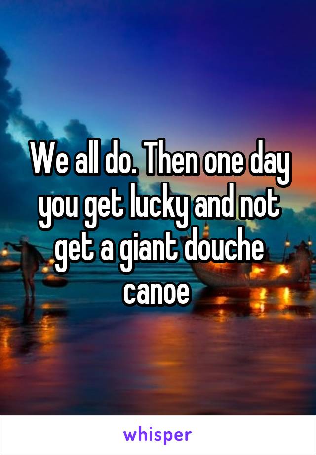 We all do. Then one day you get lucky and not get a giant douche canoe 
