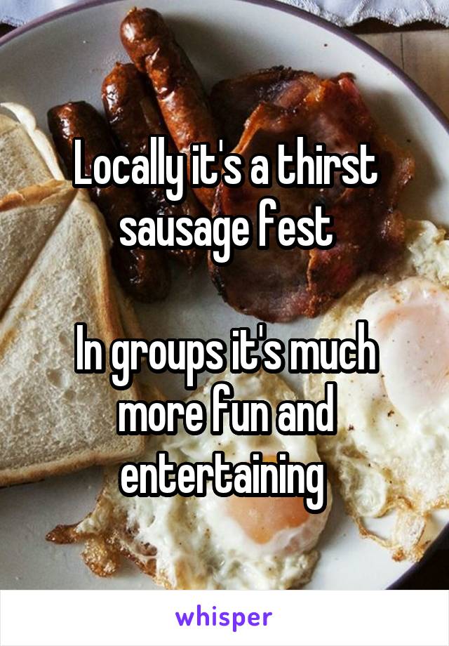 Locally it's a thirst sausage fest

In groups it's much more fun and entertaining 